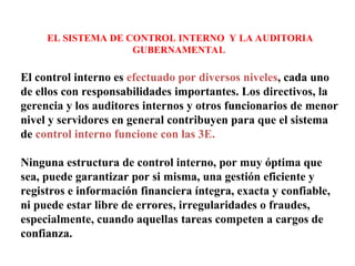 EL SISTEMA DE CONTROL INTERNO Y LA AUDITORIA
GUBERNAMENTAL
El control interno es efectuado por diversos niveles, cada uno
de ellos con responsabilidades importantes. Los directivos, la
gerencia y los auditores internos y otros funcionarios de menor
nivel y servidores en general contribuyen para que el sistema
de control interno funcione con las 3E.
Ninguna estructura de control interno, por muy óptima que
sea, puede garantizar por si misma, una gestión eficiente y
registros e información financiera íntegra, exacta y confiable,
ni puede estar libre de errores, irregularidades o fraudes,
especialmente, cuando aquellas tareas competen a cargos de
confianza.
 