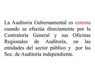 TIPOS DE AUDITORÍA SEGÚN EL
SUJETO QUE LA REALIZA
La Auditoria Gubernamental es externa
cuando se efectúa directamente por la
Contraloría General y sus Oficinas
Regionales de Auditoría, en las
entidades del sector público y por las
Soc. de Auditoría independiente.
 