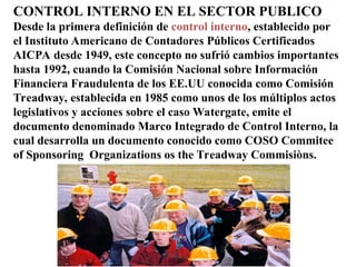 CONTROL INTERNO EN EL SECTOR PUBLICO
Desde la primera definición de control interno, establecido por
el Instituto Americano de Contadores Públicos Certificados
AICPA desde 1949, este concepto no sufrió cambios importantes
hasta 1992, cuando la Comisión Nacional sobre Información
Financiera Fraudulenta de los EE.UU conocida como Comisión
Treadway, establecida en 1985 como unos de los múltiplos actos
legislativos y acciones sobre el caso Watergate, emite el
documento denominado Marco Integrado de Control Interno, la
cual desarrolla un documento conocido como COSO Commitee
of Sponsoring Organizations os the Treadway Commisiòns.
 