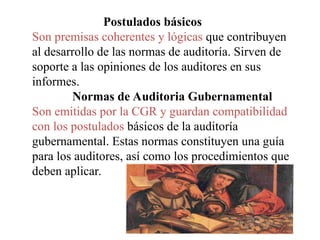 Postulados básicos
Son premisas coherentes y lógicas que contribuyen
al desarrollo de las normas de auditoría. Sirven de
soporte a las opiniones de los auditores en sus
informes.
Normas de Auditoria Gubernamental
Son emitidas por la CGR y guardan compatibilidad
con los postulados básicos de la auditoría
gubernamental. Estas normas constituyen una guía
para los auditores, así como los procedimientos que
deben aplicar.
 