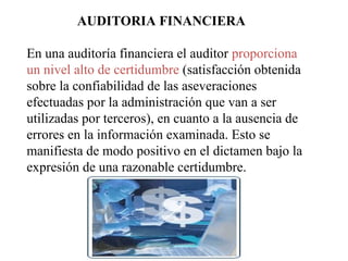 AUDITORIA FINANCIERA
En una auditoría financiera el auditor proporciona
un nivel alto de certidumbre (satisfacción obtenida
sobre la confiabilidad de las aseveraciones
efectuadas por la administración que van a ser
utilizadas por terceros), en cuanto a la ausencia de
errores en la información examinada. Esto se
manifiesta de modo positivo en el dictamen bajo la
expresión de una razonable certidumbre.
 