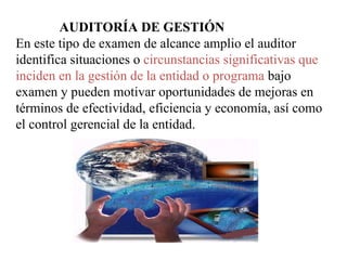 AUDITORÍA DE GESTIÓN
En este tipo de examen de alcance amplio el auditor
identifica situaciones o circunstancias significativas que
inciden en la gestión de la entidad o programa bajo
examen y pueden motivar oportunidades de mejoras en
términos de efectividad, eficiencia y economía, así como
el control gerencial de la entidad.
 