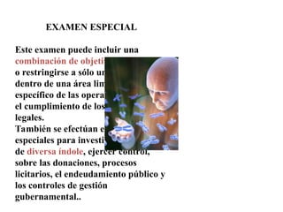 EXAMEN ESPECIAL
Este examen puede incluir una
combinación de objetivos financieros
o restringirse a sólo uno de ellos,
dentro de una área limitada o asunto
específico de las operaciones, así como
el cumplimiento de los dispositivos
legales.
También se efectúan exámenes
especiales para investigar denuncias
de diversa índole, ejercer control,
sobre las donaciones, procesos
licitarios, el endeudamiento público y
los controles de gestión
gubernamental..
 