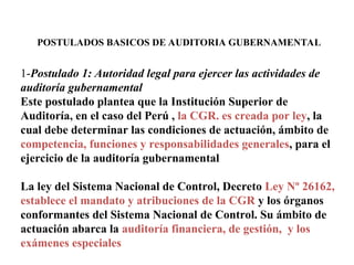 POSTULADOS BASICOS DE AUDITORIA GUBERNAMENTAL
1-Postulado 1: Autoridad legal para ejercer las actividades de
auditoría gubernamental
Este postulado plantea que la Institución Superior de
Auditoría, en el caso del Perú , la CGR. es creada por ley, la
cual debe determinar las condiciones de actuación, ámbito de
competencia, funciones y responsabilidades generales, para el
ejercicio de la auditoría gubernamental
La ley del Sistema Nacional de Control, Decreto Ley Nº 26162,
establece el mandato y atribuciones de la CGR y los órganos
conformantes del Sistema Nacional de Control. Su ámbito de
actuación abarca la auditoría financiera, de gestión, y los
exámenes especiales
 