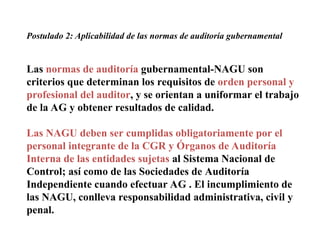 Postulado 2: Aplicabilidad de las normas de auditoría gubernamental
Las normas de auditoría gubernamental-NAGU son
criterios que determinan los requisitos de orden personal y
profesional del auditor, y se orientan a uniformar el trabajo
de la AG y obtener resultados de calidad.
Las NAGU deben ser cumplidas obligatoriamente por el
personal integrante de la CGR y Órganos de Auditoría
Interna de las entidades sujetas al Sistema Nacional de
Control; así como de las Sociedades de Auditoría
Independiente cuando efectuar AG . El incumplimiento de
las NAGU, conlleva responsabilidad administrativa, civil y
penal.
 
