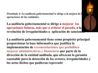 Postulado 4: La auditoría gubernamental se dirige a la mejora de las
operaciones de las entidades.
La auditoría gubernamental se dirige a mejorar las
operaciones futuras, más que a criticar el pasado, o la
revelación de irregularidades o aplicación de sanciones.
La auditoría gubernamental tiene como propósito principal
proporcionar la base informativa que justifica la
implementación de recomendaciones que posibiliten
mejoras administrativas y financieras por parte de la
dirección de la entidad auditada, que ofrezcan la garantía
razonable para la detección de los errores, irregularidades y
los actos ilícitos que pudieran repercutir
 