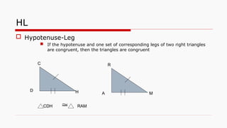 HL
 Hypotenuse-Leg
 If the hypotenuse and one set of corresponding legs of two right triangles
are congruent, then the triangles are congruent

CDH RAM
A
D H
R
C
M
 