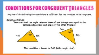 Any one of the following four conditions is sufficient for two triangles to be congruent.
Condition 2(SAS):
‘Two sides and the angle between them of one triangle are equal to the
corresponding sides and angle of the other triangle.’
This condition is known as SAS (side, angle, side).
4cm 3cm 3cm
4cm
50°
50°
 