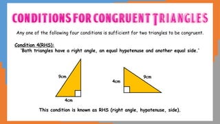 Any one of the following four conditions is sufficient for two triangles to be congruent.
Condition 4(RHS):
‘Both triangles have a right angle, an equal hypotenuse and another equal side.’
This condition is known as RHS (right angle, hypotenuse, side).
4cm
9cm
4cm
9cm
 