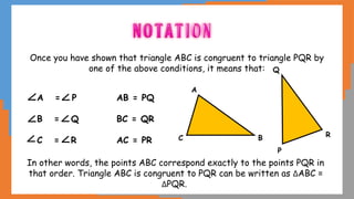 Once you have shown that triangle ABC is congruent to triangle PQR by
one of the above conditions, it means that:
A = P AB = PQ
B = Q BC = QR
C = R AC = PR
In other words, the points ABC correspond exactly to the points PQR in
that order. Triangle ABC is congruent to PQR can be written as ΔABC ≡
ΔPQR.
A
B
C
P
R
Q
 
