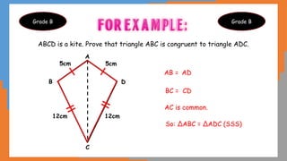 ABCD is a kite. Prove that triangle ABC is congruent to triangle ADC.
Grade B Grade B
5cm
12cm 12cm
5cm
A
B
C
D
AB = AD
BC = CD
AC is common.
So: ΔABC = ΔADC (SSS)
 