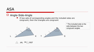 ASA
 Angle-Side-Angle
 If two sets of corresponding angles and the included sides are
congruent, then the triangles are congruent
JKL RST

J
L K T
R
S
* The included side is the
side between the two
congruent angles
 