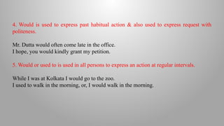 4. Would is used to express past habitual action & also used to express request with
politeness.
Mr. Dutta would often come late in the office.
I hope, you would kindly grant my petition.
5. Would or used to is used in all persons to express an action at regular intervals.
While I was at Kolkata I would go to the zoo.
I used to walk in the morning, or, I would walk in the morning.
 