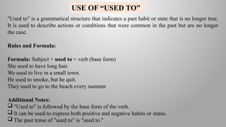 "Used to" is a grammatical structure that indicates a past habit or state that is no longer true.
It is used to describe actions or conditions that were common in the past but are no longer
the case.
Rules and Formula:
Formula: Subject + used to + verb (base form)
She used to have long hair.
We used to live in a small town.
He used to smoke, but he quit.
They used to go to the beach every summer
Additional Notes:
 "Used to" is followed by the base form of the verb.
 It can be used to express both positive and negative habits or states.
 The past tense of "used to" is "used to."
USE OF “USED TO”
 