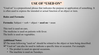 "Used on" is a prepositional phrase that indicates the purpose or application of something. It
is often used to express the intended or actual function of an object or item.
Rules and Formula:
Formula: Subject + verb + object + used on + noun
This tool is used on cars.
The medicine is used on patients with fever.
The knife is used on vegetables.
Additional Notes:
 The noun following "used on" should be related to the object or item being described.
 "Used on" can also be used to indicate a specific time or occasion. For example:
• The product is used on special occasions.
• The machine is used on Tuesdays.
USE OF “USED ON”
 