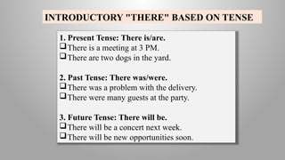 INTRODUCTORY "THERE" BASED ON TENSE
1. Present Tense: There is/are.
There is a meeting at 3 PM.
There are two dogs in the yard.
2. Past Tense: There was/were.
There was a problem with the delivery.
There were many guests at the party.
3. Future Tense: There will be.
There will be a concert next week.
There will be new opportunities soon.
 