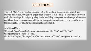 USE OF HAVE
The verb "have" is a versatile English verb with multiple meanings and uses. It can
express possession, obligation, experience, or state. While "have" is a common verb with
multiple meanings, its unique quality lies in its ability to express a wide range of concepts
and ideas, from possession and obligation to experience and state. It is a versatile verb
that is essential for effective communication in English.
Additional Notes:
•The verb "have" can also be used in contractions like "I've" and "they've."
•The past tense of "have" is "had."
•In British English, "have got" is often used instead of "have" to express possession.
 