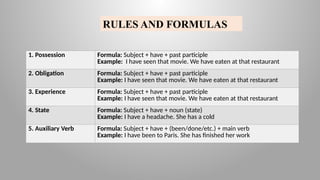 RULES AND FORMULAS
1. Possession Formula: Subject + have + past participle
Example: I have seen that movie. We have eaten at that restaurant
2. Obligation Formula: Subject + have + past participle
Example: I have seen that movie. We have eaten at that restaurant
3. Experience Formula: Subject + have + past participle
Example: I have seen that movie. We have eaten at that restaurant
4. State Formula: Subject + have + noun (state)
Example: I have a headache. She has a cold
5. Auxiliary Verb Formula: Subject + have + (been/done/etc.) + main verb
Example: I have been to Paris. She has finished her work
 