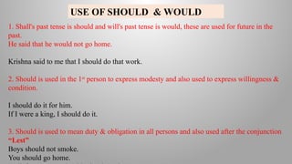 USE OF SHOULD & WOULD
1. Shall's past tense is should and will's past tense is would, these are used for future in the
past.
He said that he would not go home.
Krishna said to me that I should do that work.
2. Should is used in the 1st
person to express modesty and also used to express willingness &
condition.
I should do it for him.
If I were a king, I should do it.
3. Should is used to mean duty & obligation in all persons and also used after the conjunction
“Lest”
Boys should not smoke.
You should go home.
 