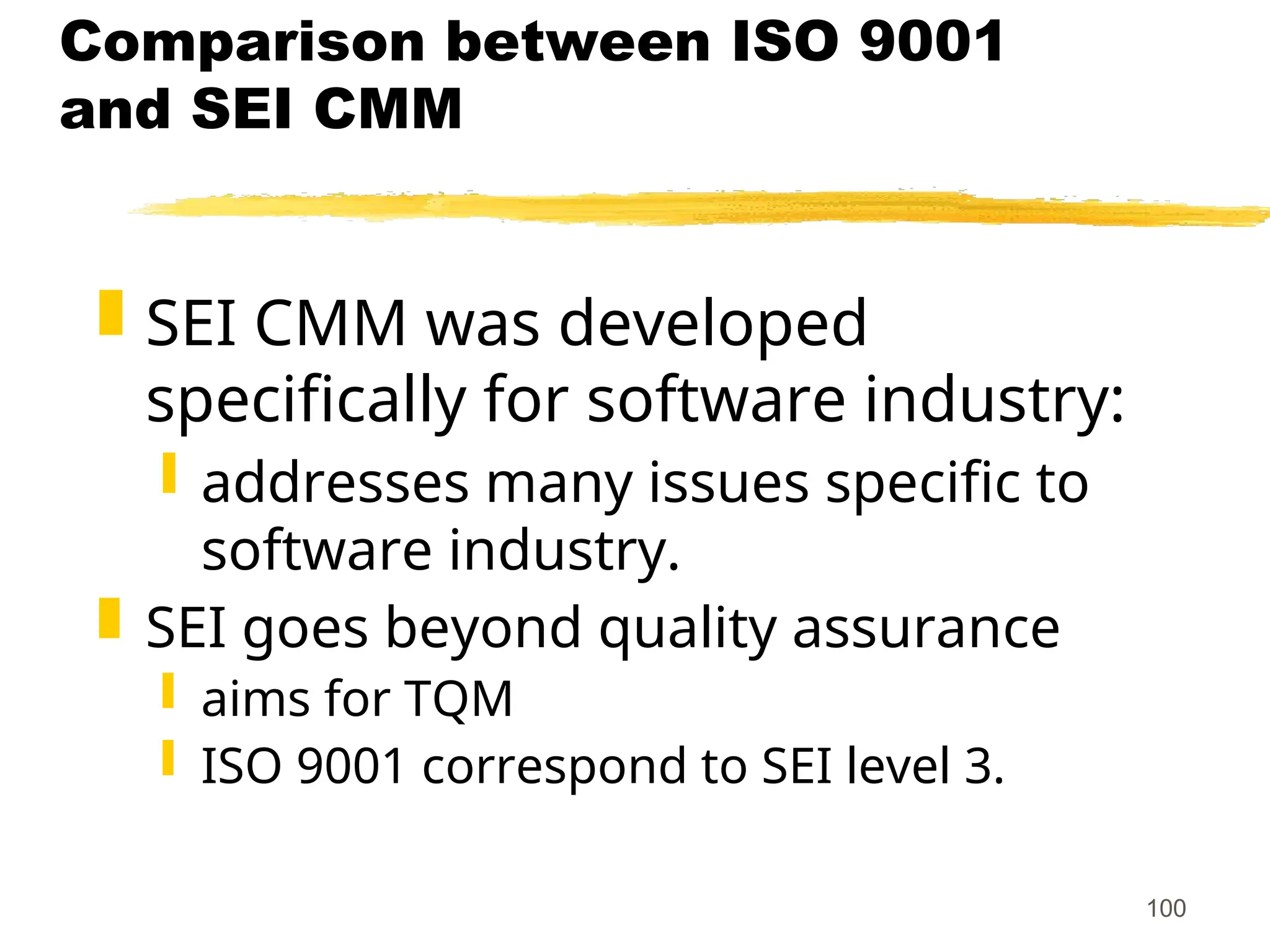 100
Comparison between ISO 9001
and SEI CMM
 SEI CMM was developed
specifically for software industry:
 addresses many issues specific to
software industry.
 SEI goes beyond quality assurance
 aims for TQM
 ISO 9001 correspond to SEI level 3.
 