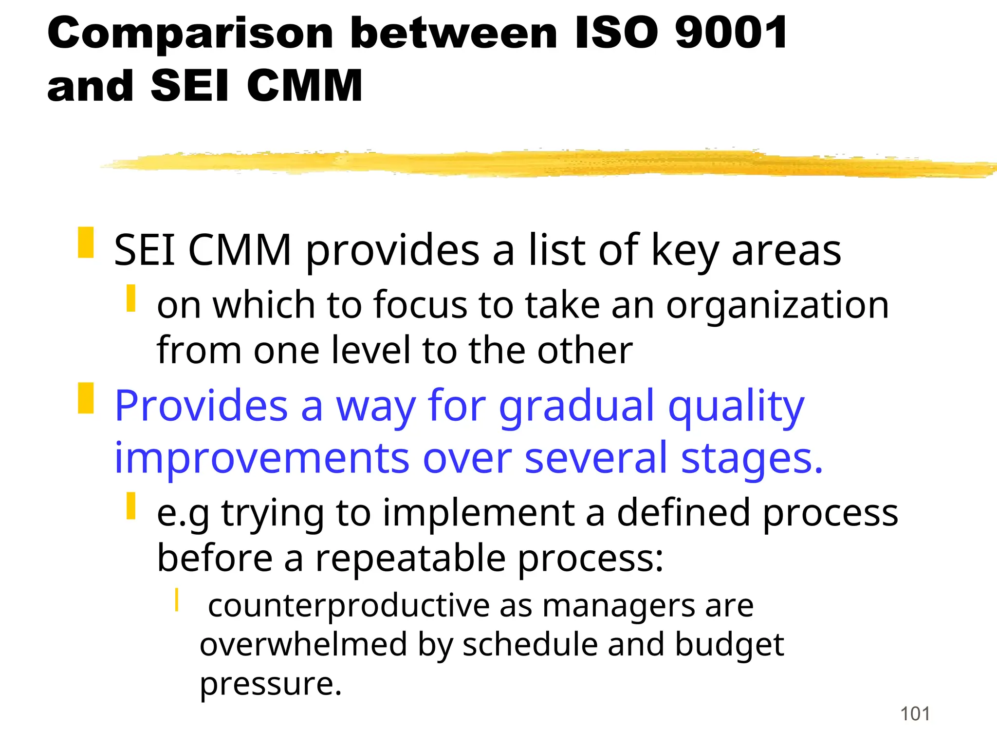 101
Comparison between ISO 9001
and SEI CMM
 SEI CMM provides a list of key areas
 on which to focus to take an organization
from one level to the other
 Provides a way for gradual quality
improvements over several stages.
 e.g trying to implement a defined process
before a repeatable process:
 counterproductive as managers are
overwhelmed by schedule and budget
pressure.
 