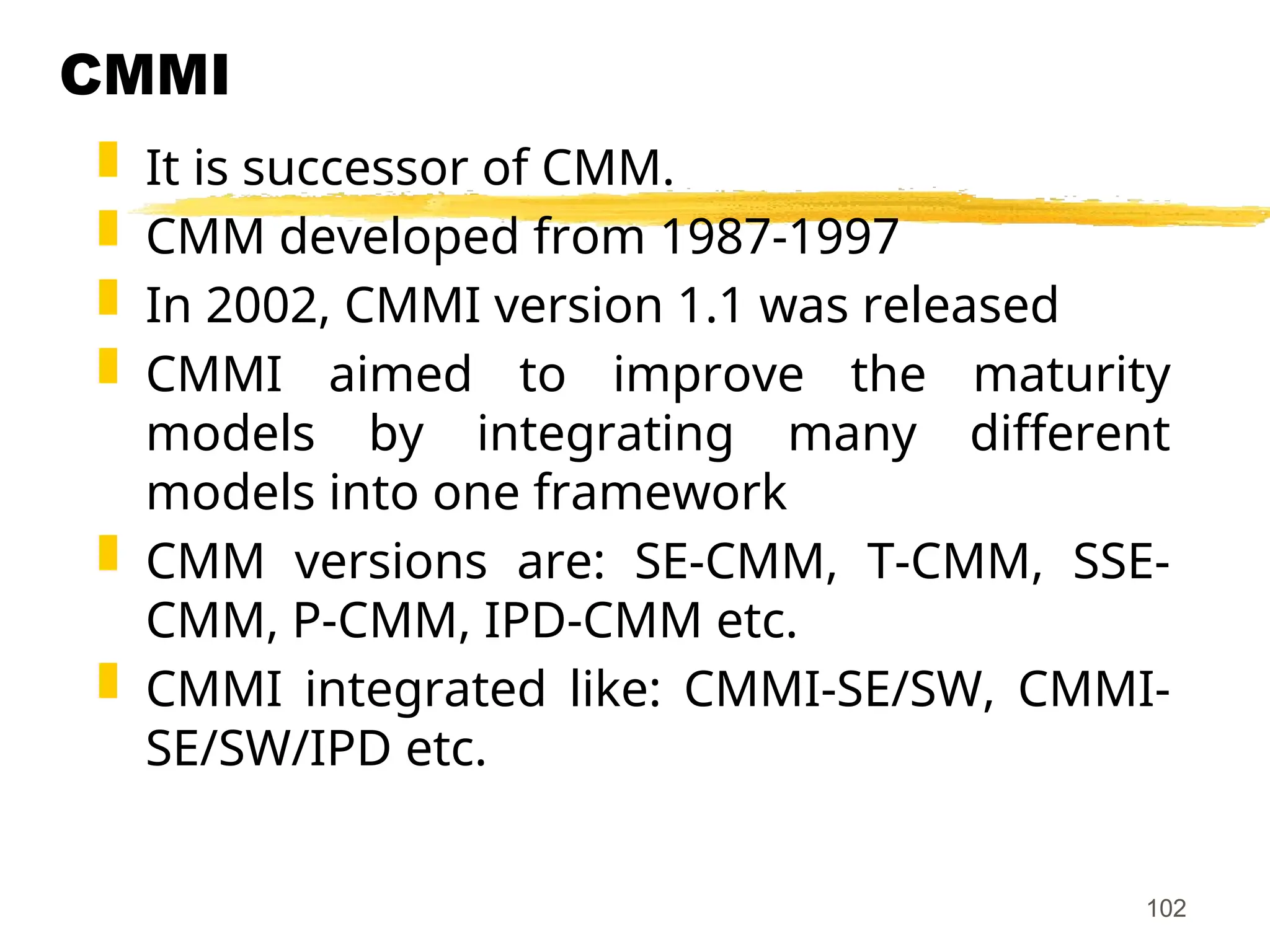 102
CMMI
 It is successor of CMM.
 CMM developed from 1987-1997
 In 2002, CMMI version 1.1 was released
 CMMI aimed to improve the maturity
models by integrating many different
models into one framework
 CMM versions are: SE-CMM, T-CMM, SSE-
CMM, P-CMM, IPD-CMM etc.
 CMMI integrated like: CMMI-SE/SW, CMMI-
SE/SW/IPD etc.
 