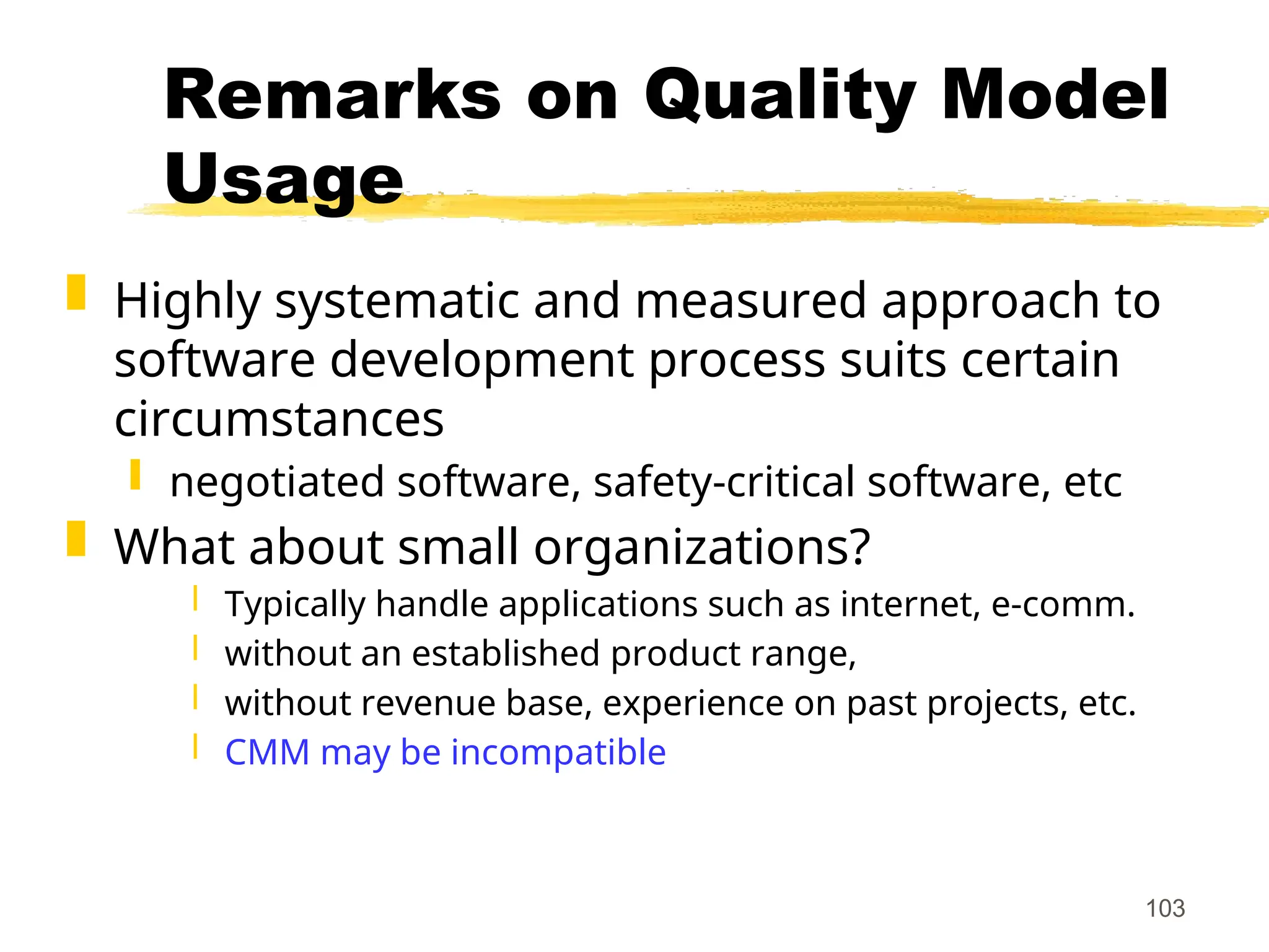 103
Remarks on Quality Model
Usage
 Highly systematic and measured approach to
software development process suits certain
circumstances
 negotiated software, safety-critical software, etc
 What about small organizations?
 Typically handle applications such as internet, e-comm.
 without an established product range,
 without revenue base, experience on past projects, etc.
 CMM may be incompatible
 