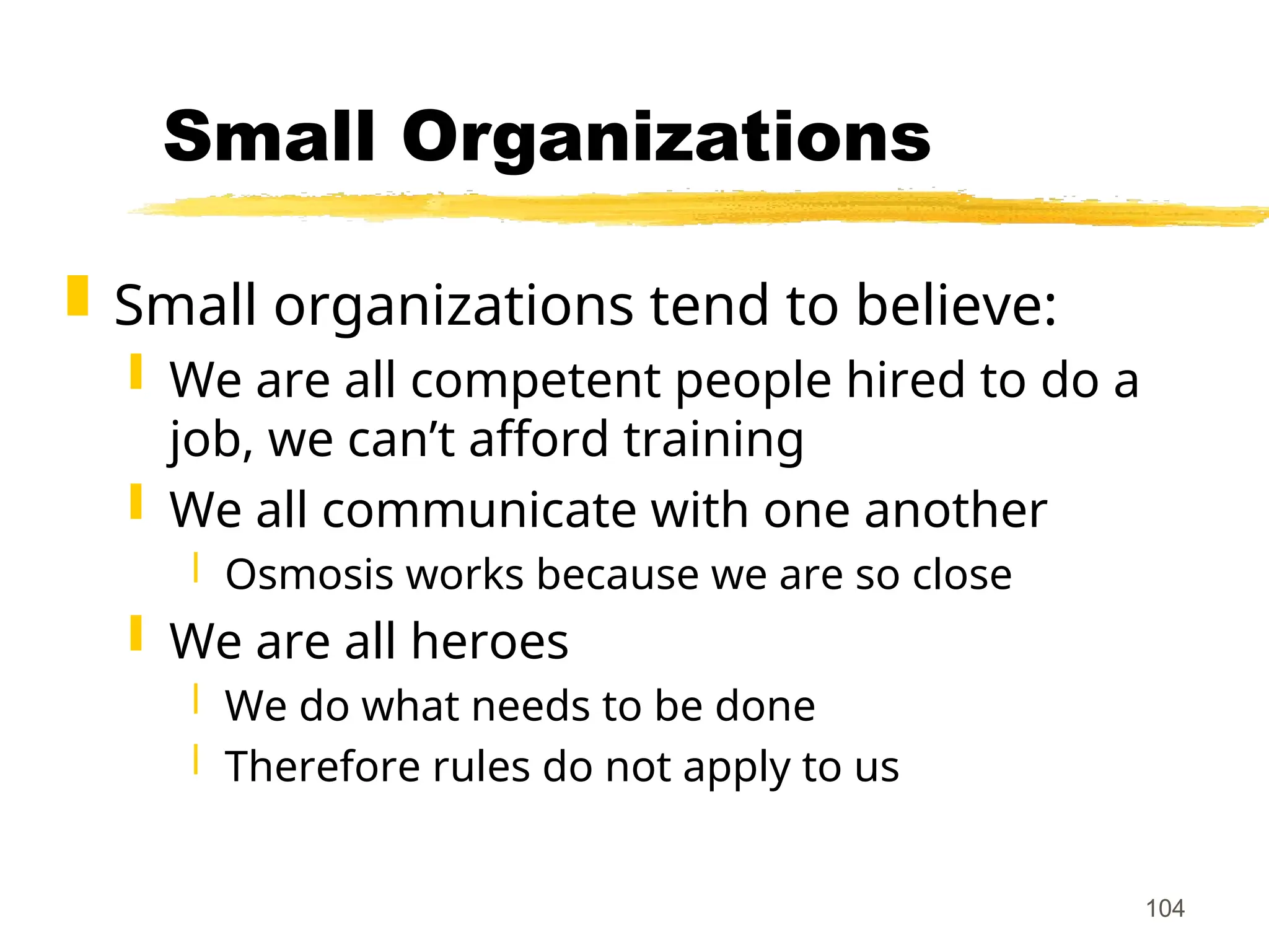 104
Small Organizations
 Small organizations tend to believe:
 We are all competent people hired to do a
job, we can’t afford training
 We all communicate with one another
 Osmosis works because we are so close
 We are all heroes
 We do what needs to be done
 Therefore rules do not apply to us
 