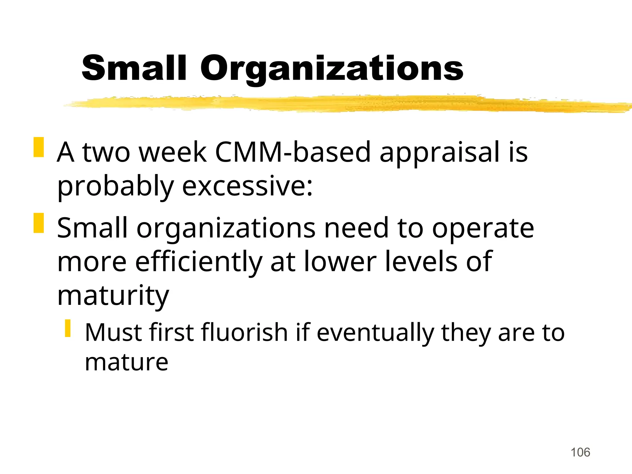106
Small Organizations
 A two week CMM-based appraisal is
probably excessive:
 Small organizations need to operate
more efficiently at lower levels of
maturity
 Must first fluorish if eventually they are to
mature
 