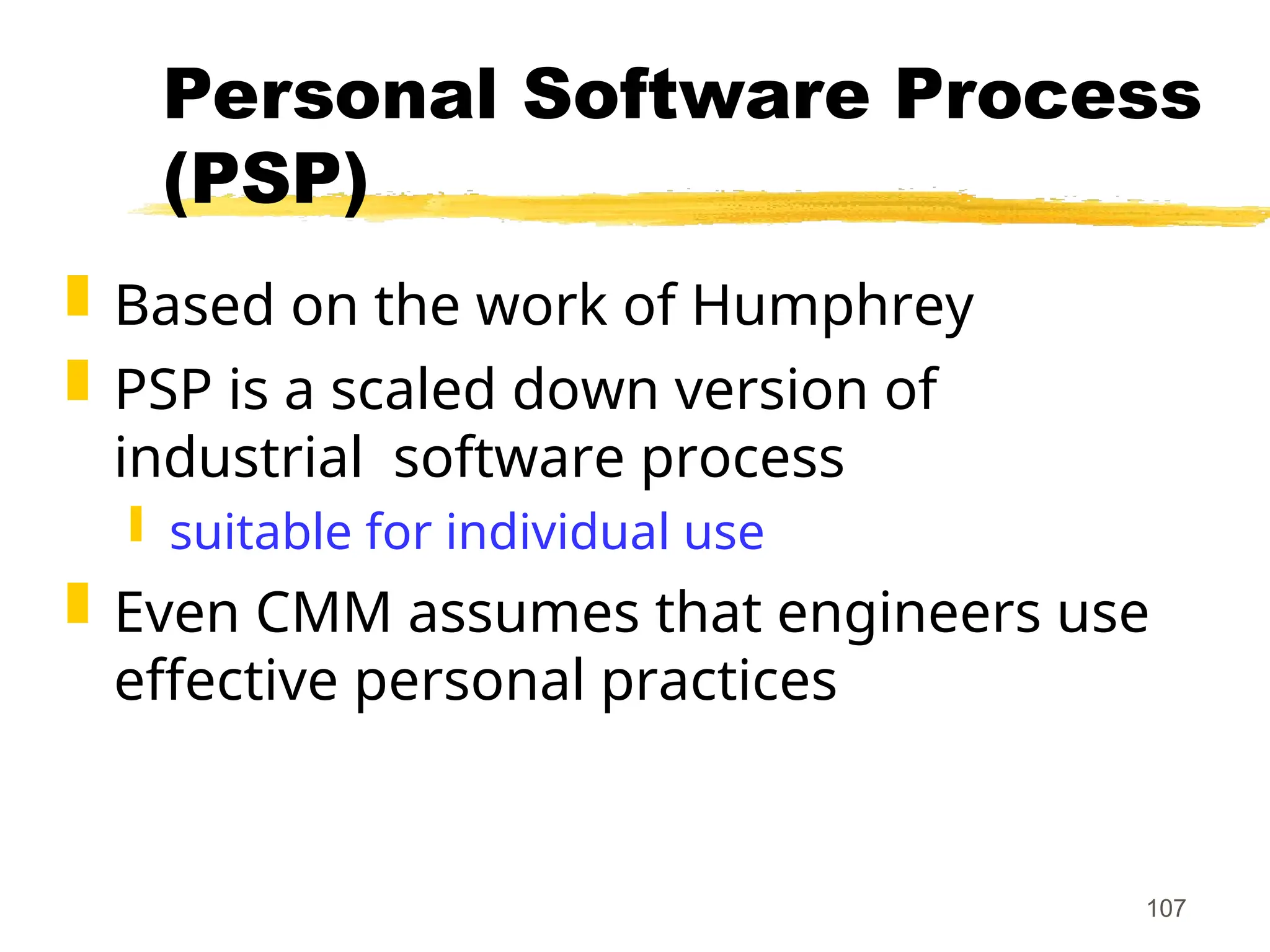 107
Personal Software Process
(PSP)
 Based on the work of Humphrey
 PSP is a scaled down version of
industrial software process
 suitable for individual use
 Even CMM assumes that engineers use
effective personal practices
 