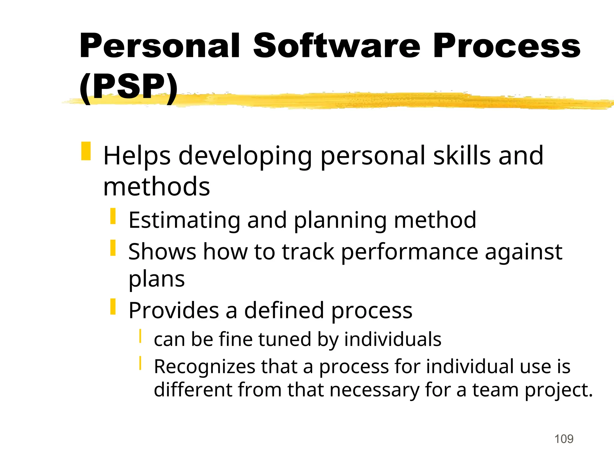 109
Personal Software Process
(PSP)
 Helps developing personal skills and
methods
 Estimating and planning method
 Shows how to track performance against
plans
 Provides a defined process
 can be fine tuned by individuals
 Recognizes that a process for individual use is
different from that necessary for a team project.
 