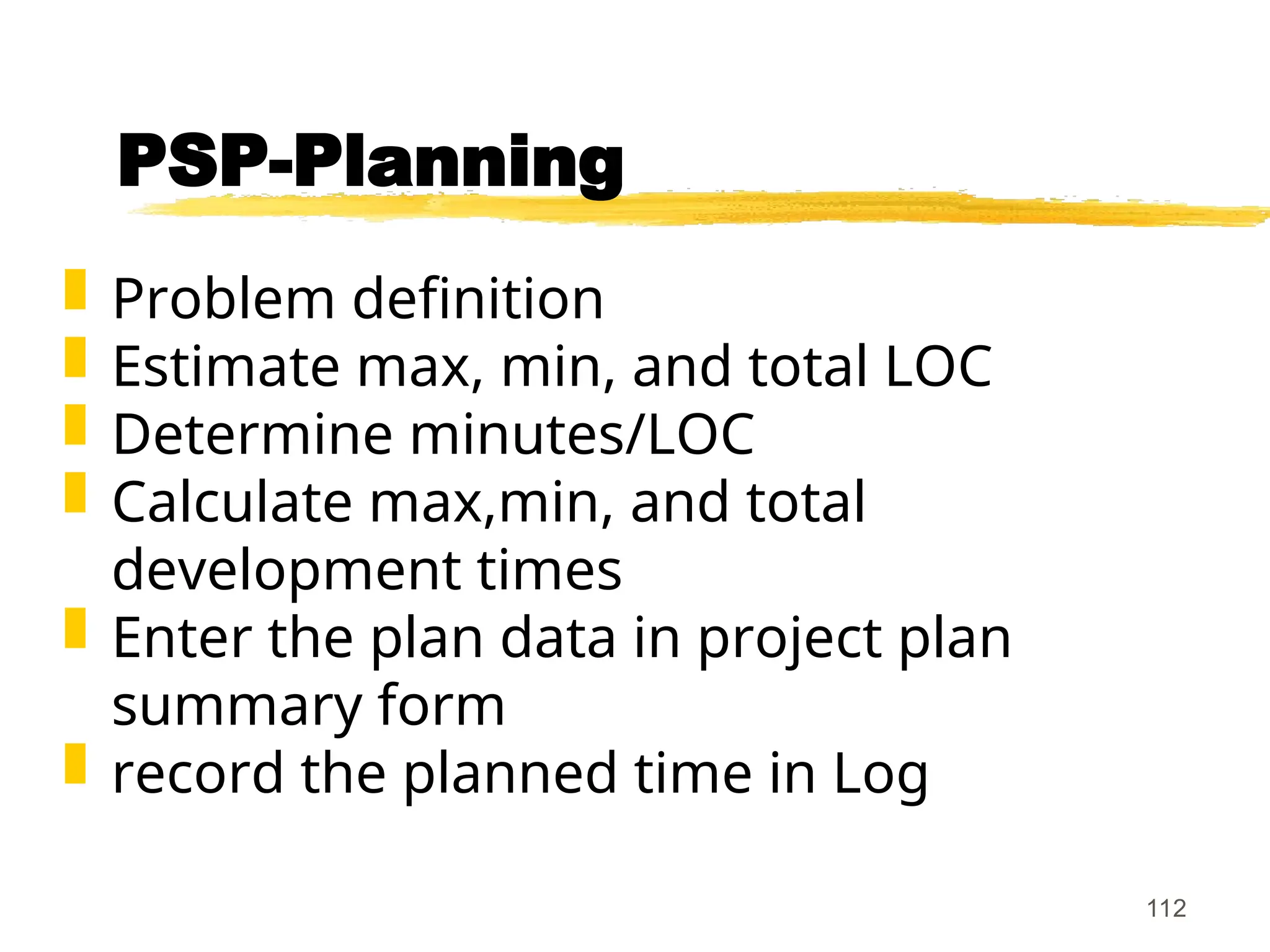 112
PSP-Planning
 Problem definition
 Estimate max, min, and total LOC
 Determine minutes/LOC
 Calculate max,min, and total
development times
 Enter the plan data in project plan
summary form
 record the planned time in Log
 