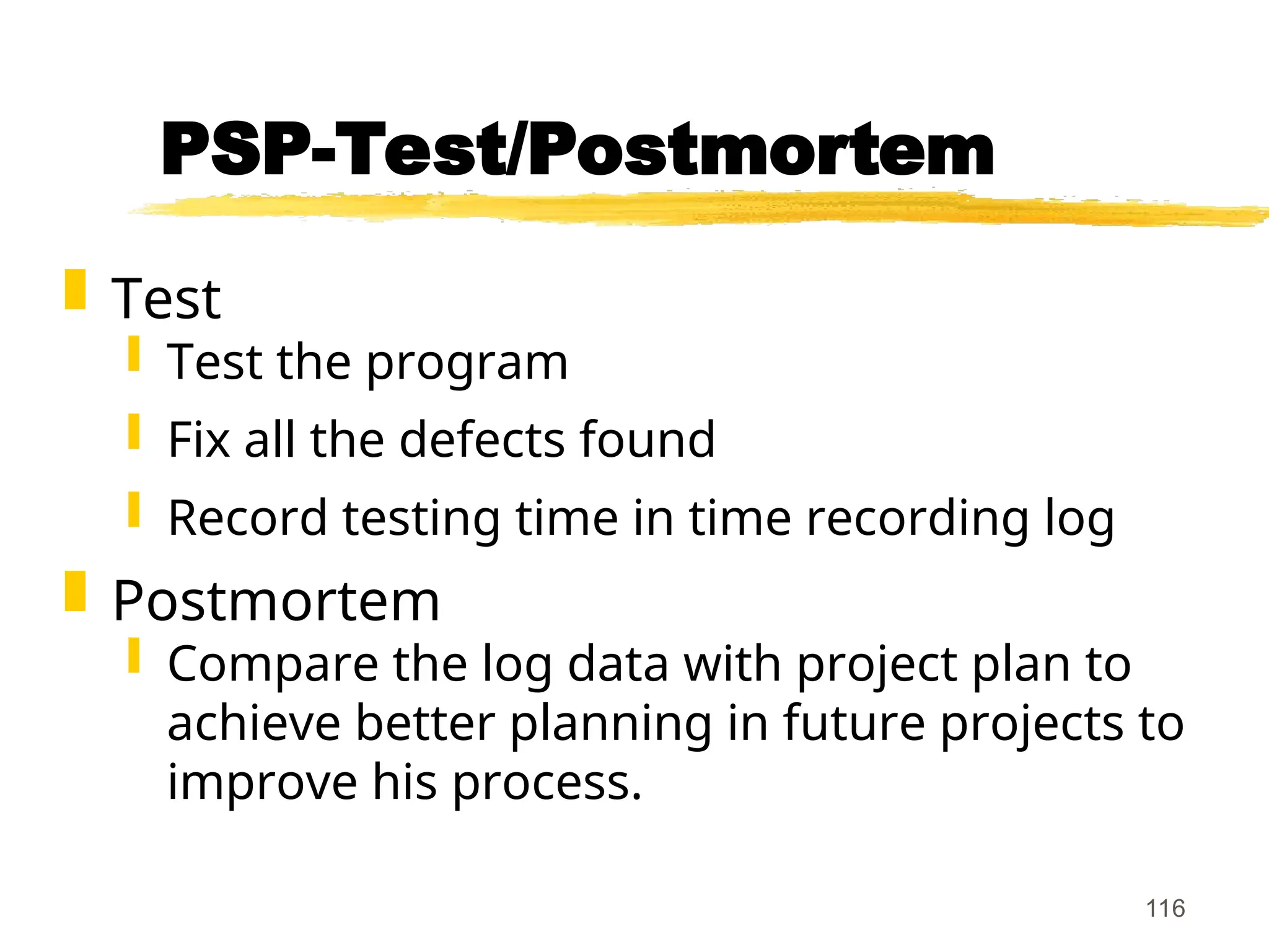 116
PSP-Test/Postmortem
 Test
 Test the program
 Fix all the defects found
 Record testing time in time recording log
 Postmortem
 Compare the log data with project plan to
achieve better planning in future projects to
improve his process.
 