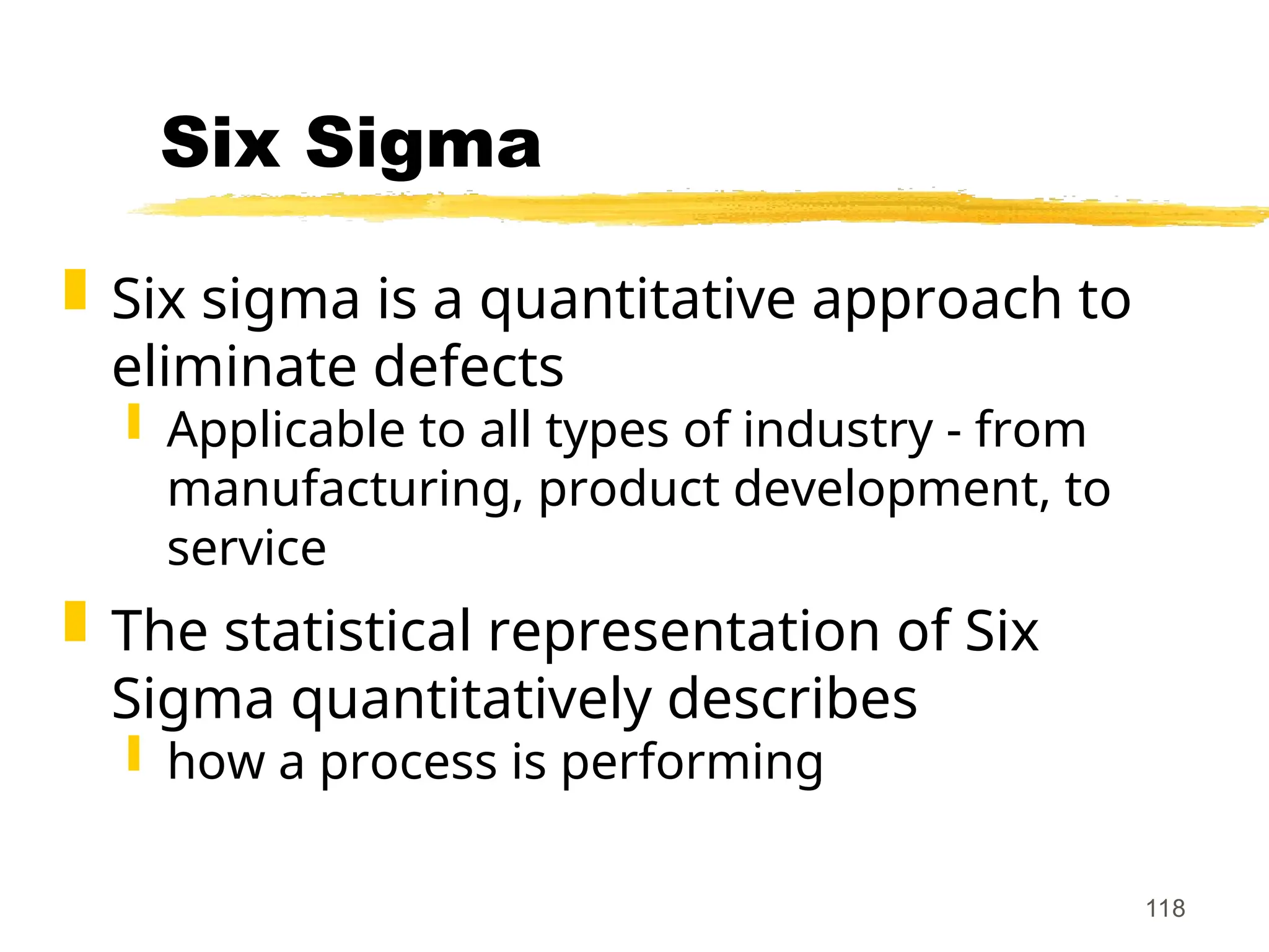 118
Six Sigma
 Six sigma is a quantitative approach to
eliminate defects
 Applicable to all types of industry - from
manufacturing, product development, to
service
 The statistical representation of Six
Sigma quantitatively describes
 how a process is performing
 