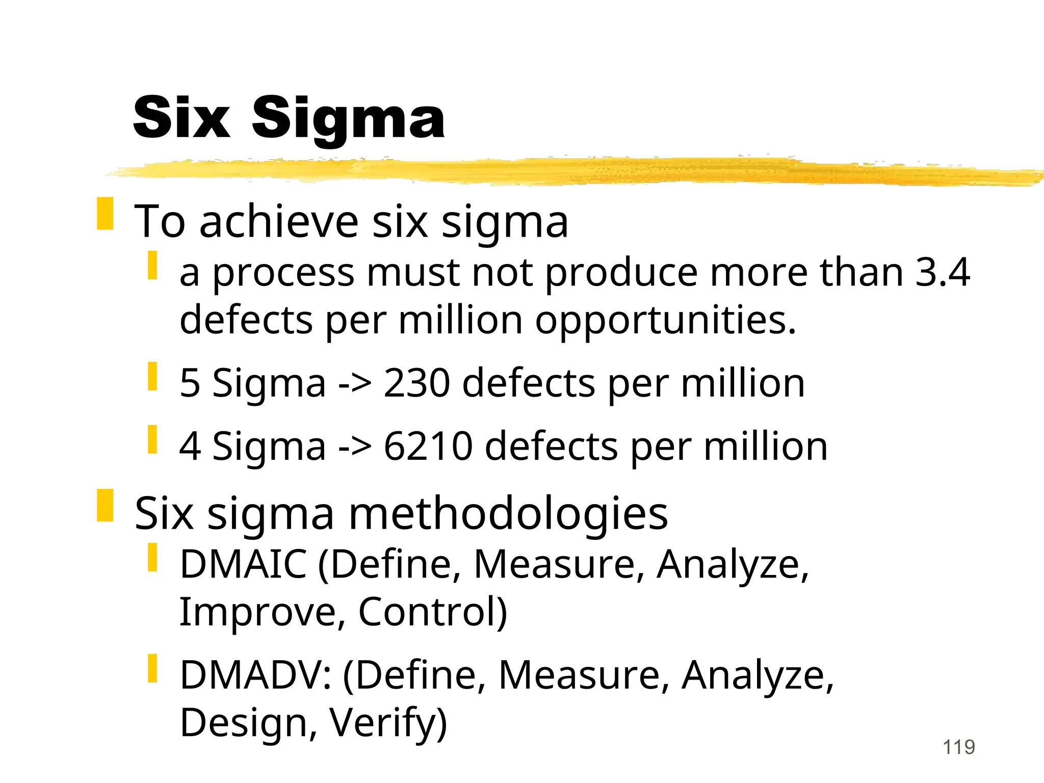 119
Six Sigma
 To achieve six sigma
 a process must not produce more than 3.4
defects per million opportunities.
 5 Sigma -> 230 defects per million
 4 Sigma -> 6210 defects per million
 Six sigma methodologies
 DMAIC (Define, Measure, Analyze,
Improve, Control)
 DMADV: (Define, Measure, Analyze,
Design, Verify)
 