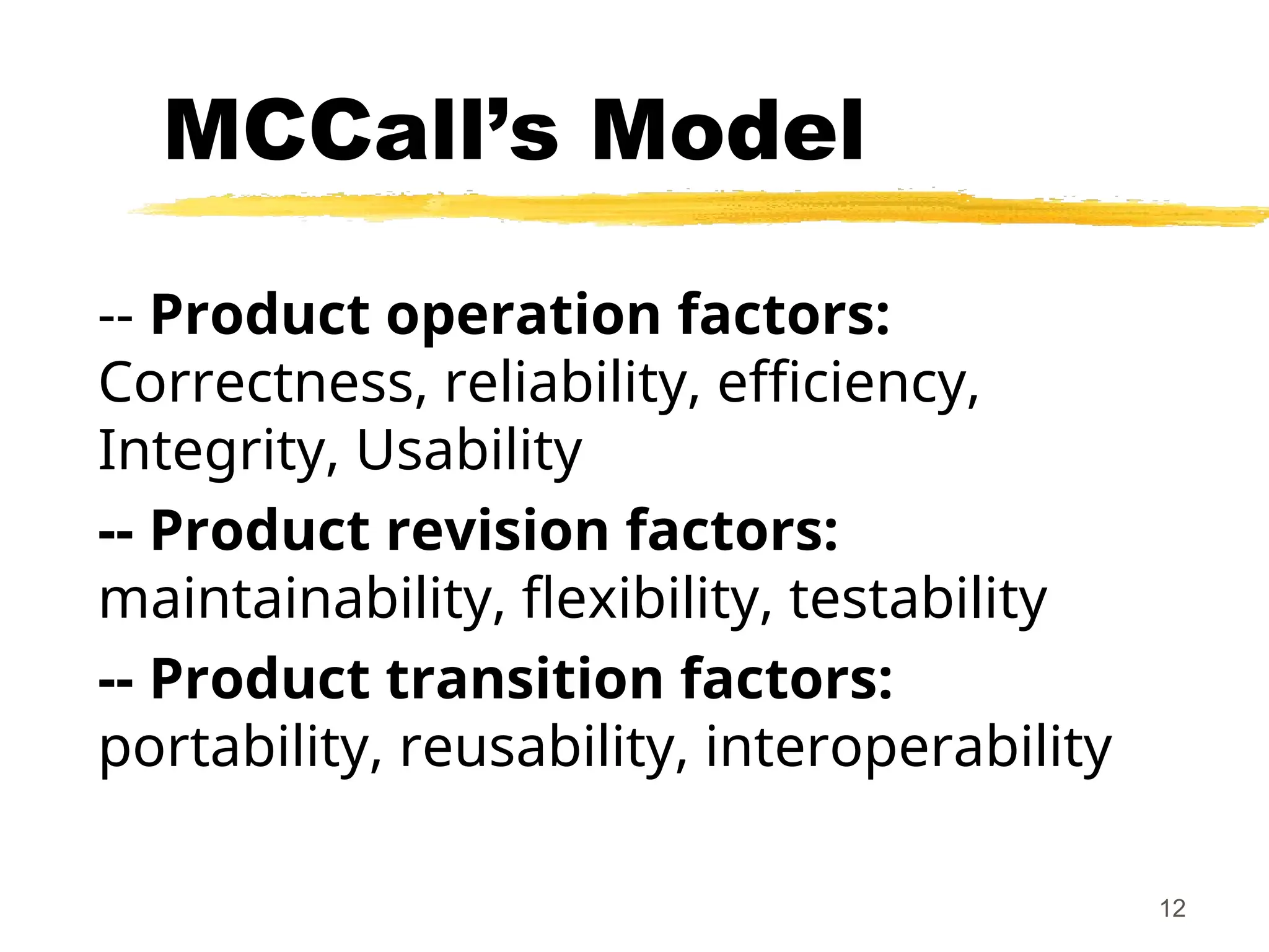 12
MCCall’s Model
-- Product operation factors:
Correctness, reliability, efficiency,
Integrity, Usability
-- Product revision factors:
maintainability, flexibility, testability
-- Product transition factors:
portability, reusability, interoperability
 