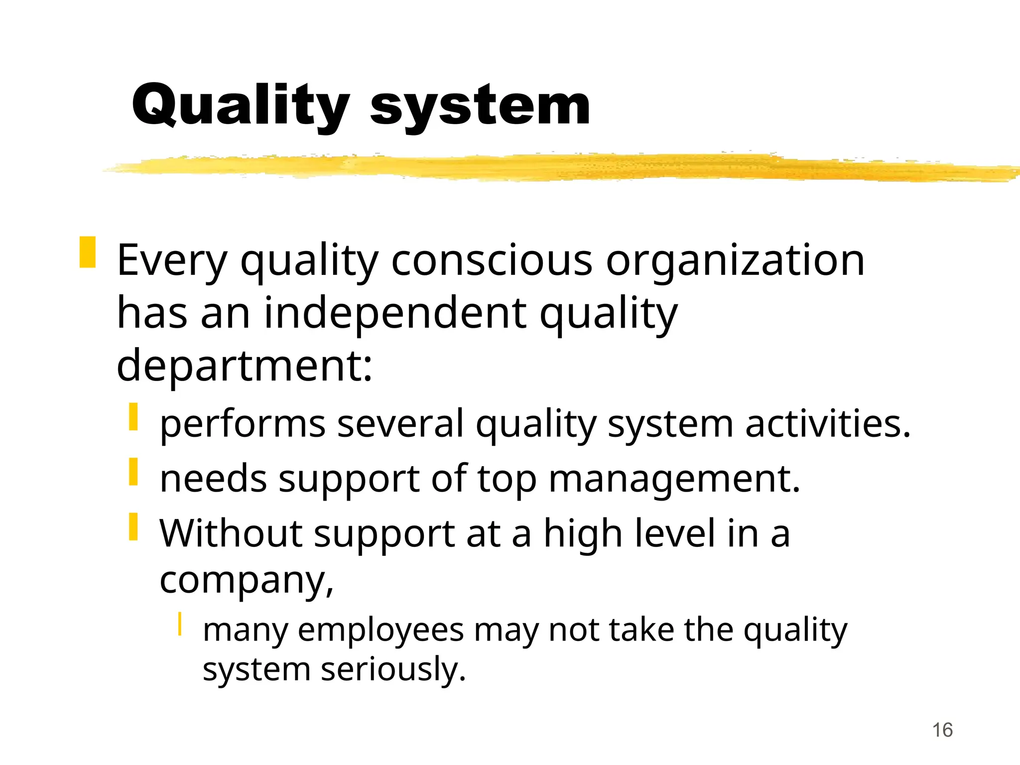 16
Quality system
 Every quality conscious organization
has an independent quality
department:
 performs several quality system activities.
 needs support of top management.
 Without support at a high level in a
company,
 many employees may not take the quality
system seriously.
 