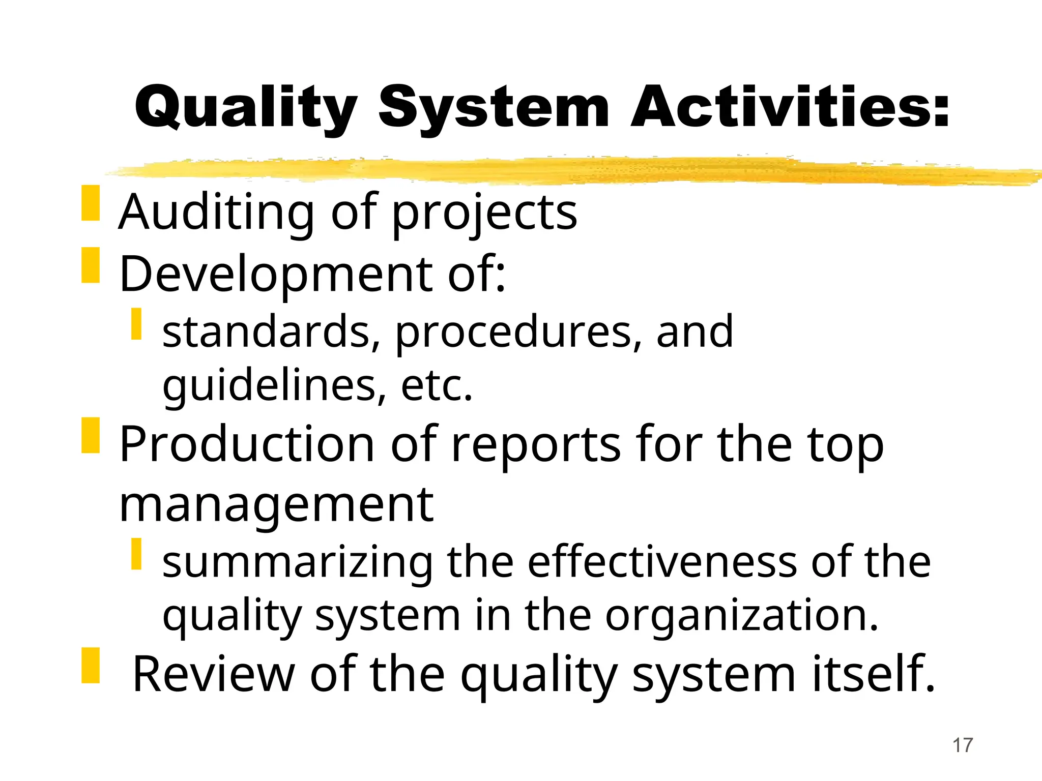 17
Quality System Activities:
 Auditing of projects
 Development of:
 standards, procedures, and
guidelines, etc.
 Production of reports for the top
management
 summarizing the effectiveness of the
quality system in the organization.
 Review of the quality system itself.
 
