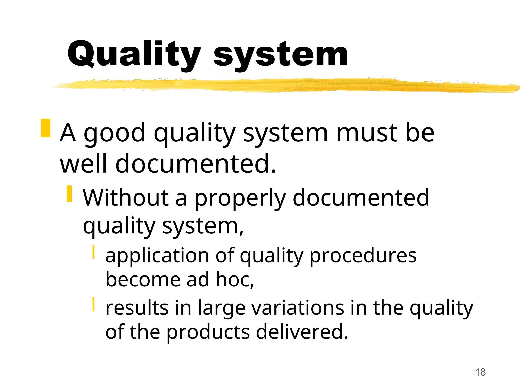 18
Quality system
 A good quality system must be
well documented.
 Without a properly documented
quality system,
 application of quality procedures
become ad hoc,
 results in large variations in the quality
of the products delivered.
 