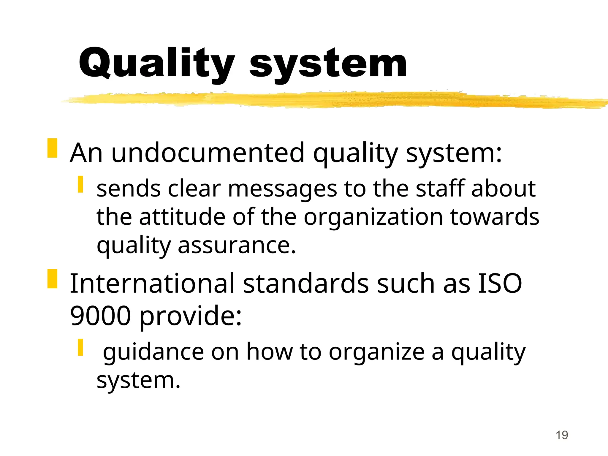 19
Quality system
 An undocumented quality system:
 sends clear messages to the staff about
the attitude of the organization towards
quality assurance.
 International standards such as ISO
9000 provide:
 guidance on how to organize a quality
system.
 