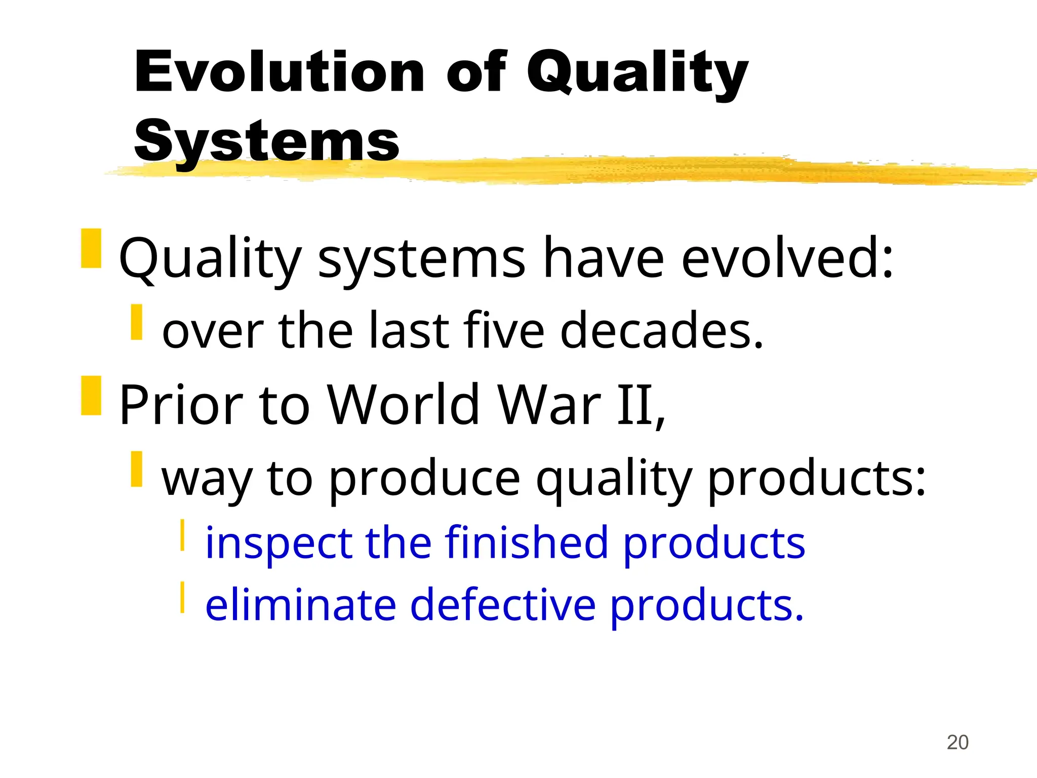 20
Evolution of Quality
Systems
 Quality systems have evolved:
 over the last five decades.
 Prior to World War II,
 way to produce quality products:
 inspect the finished products
 eliminate defective products.
 