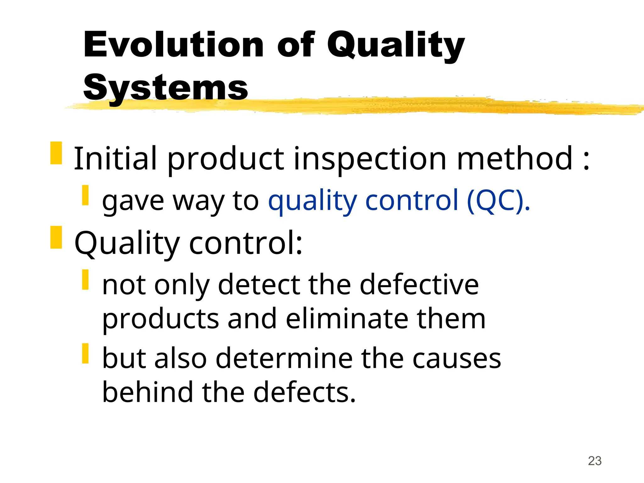 23
Evolution of Quality
Systems
 Initial product inspection method :
 gave way to quality control (QC).
 Quality control:
 not only detect the defective
products and eliminate them
 but also determine the causes
behind the defects.
 