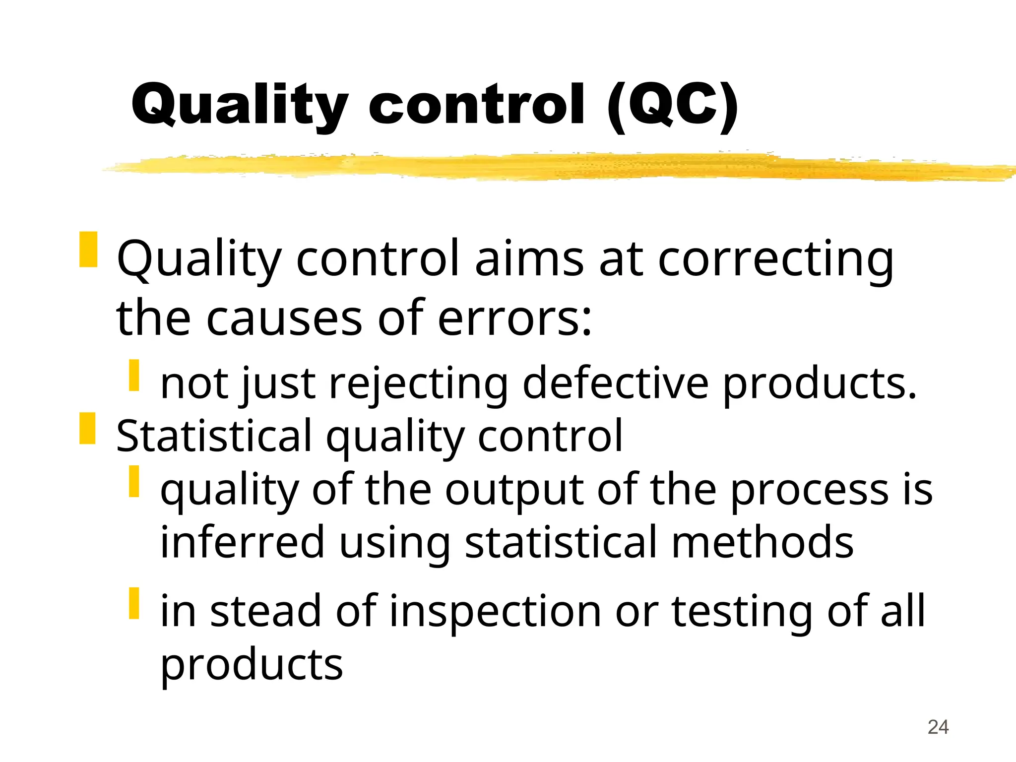24
Quality control (QC)
 Quality control aims at correcting
the causes of errors:
 not just rejecting defective products.
 Statistical quality control
 quality of the output of the process is
inferred using statistical methods
 in stead of inspection or testing of all
products
 