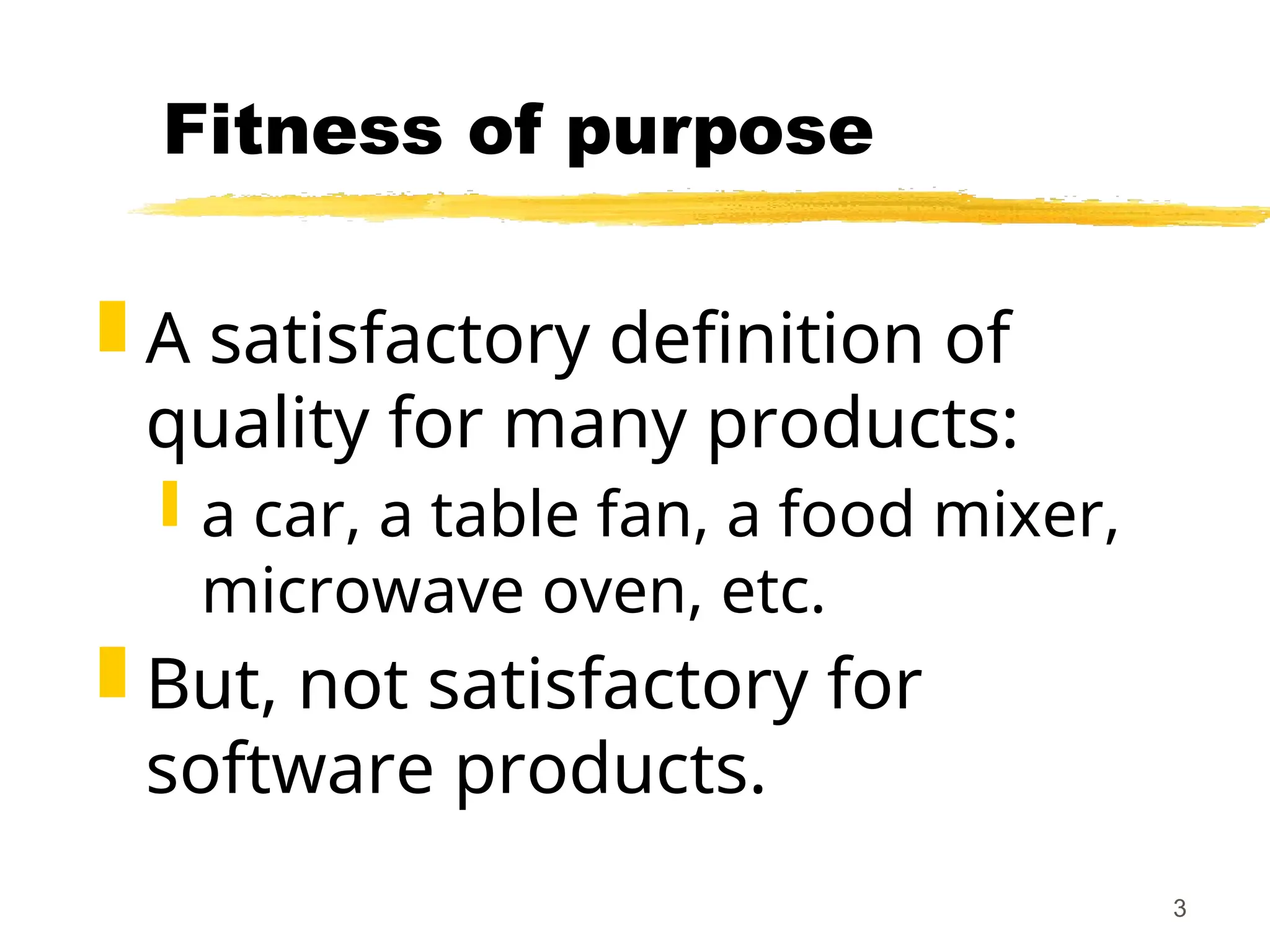 3
Fitness of purpose
 A satisfactory definition of
quality for many products:
 a car, a table fan, a food mixer,
microwave oven, etc.
 But, not satisfactory for
software products.
 