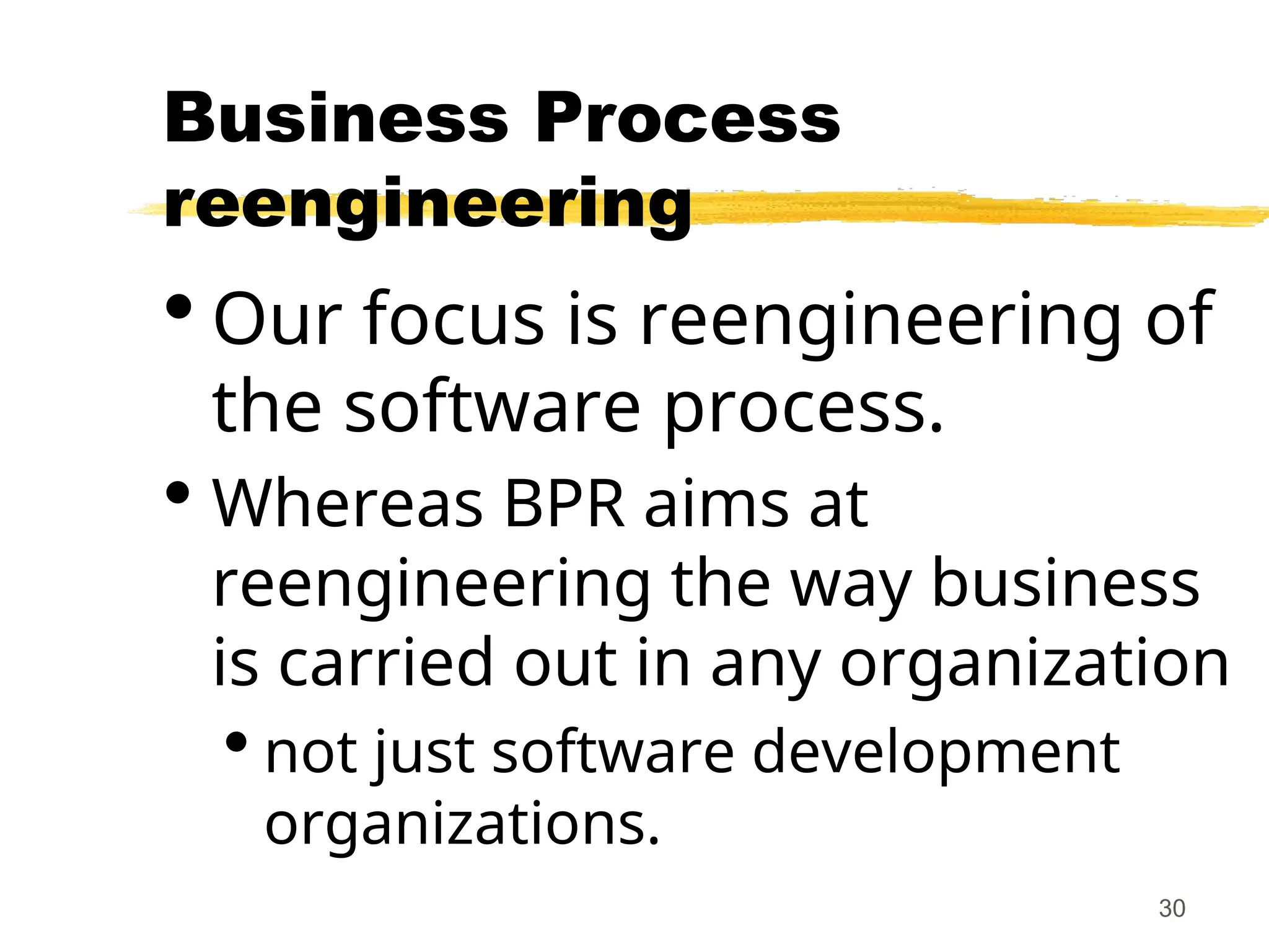 30
Business Process
reengineering
 Our focus is reengineering of
the software process.
 Whereas BPR aims at
reengineering the way business
is carried out in any organization
 not just software development
organizations.
 