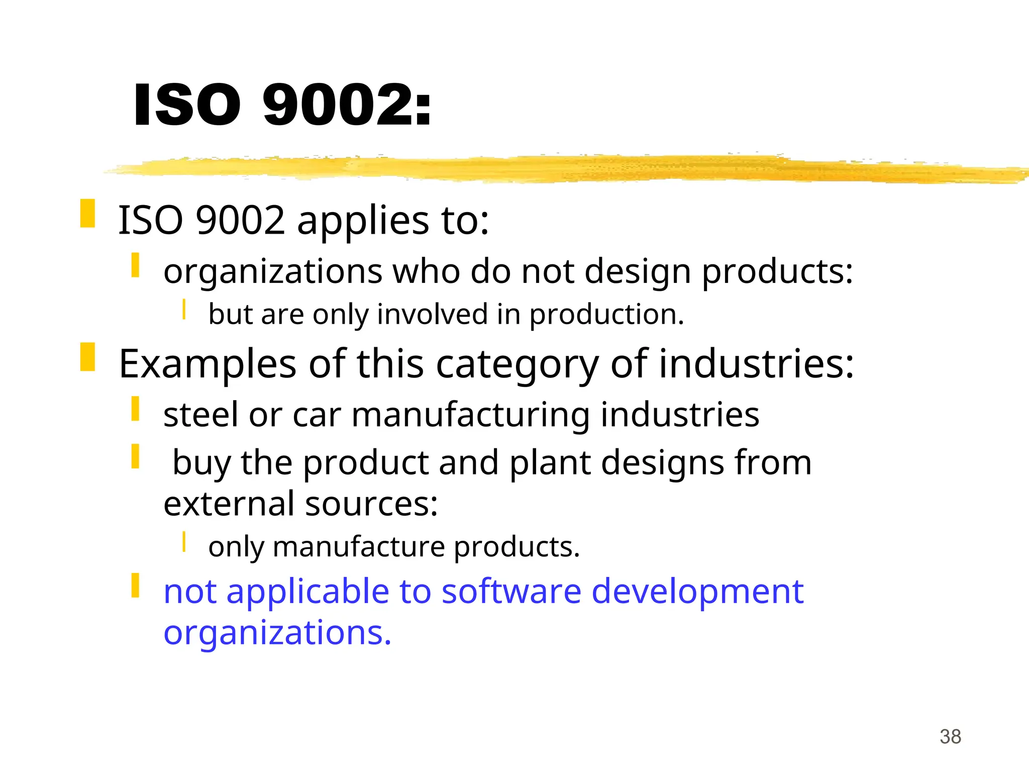 38
ISO 9002:
 ISO 9002 applies to:
 organizations who do not design products:
 but are only involved in production.
 Examples of this category of industries:
 steel or car manufacturing industries
 buy the product and plant designs from
external sources:
 only manufacture products.
 not applicable to software development
organizations.
 