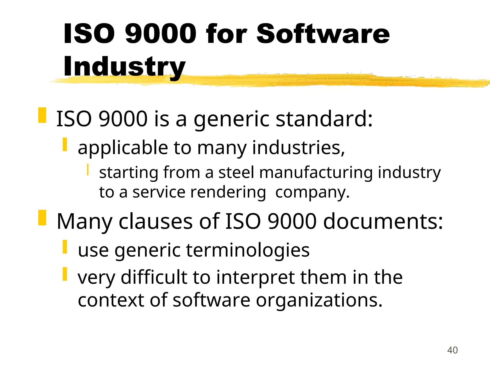 40
ISO 9000 for Software
Industry
 ISO 9000 is a generic standard:
 applicable to many industries,
 starting from a steel manufacturing industry
to a service rendering company.
 Many clauses of ISO 9000 documents:
 use generic terminologies
 very difficult to interpret them in the
context of software organizations.
 