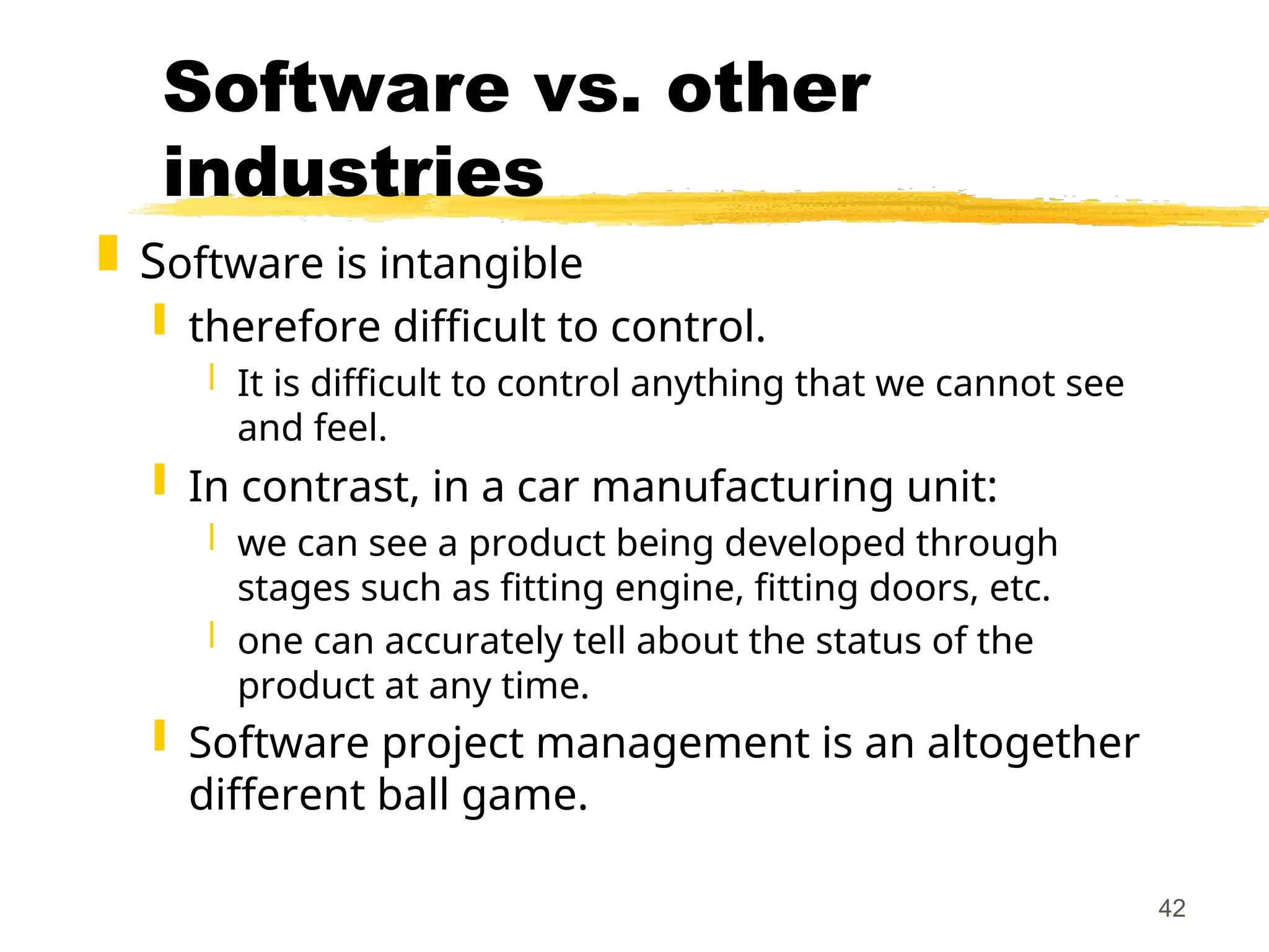 42
Software vs. other
industries
 Software is intangible
 therefore difficult to control.
 It is difficult to control anything that we cannot see
and feel.
 In contrast, in a car manufacturing unit:
 we can see a product being developed through
stages such as fitting engine, fitting doors, etc.
 one can accurately tell about the status of the
product at any time.
 Software project management is an altogether
different ball game.
 