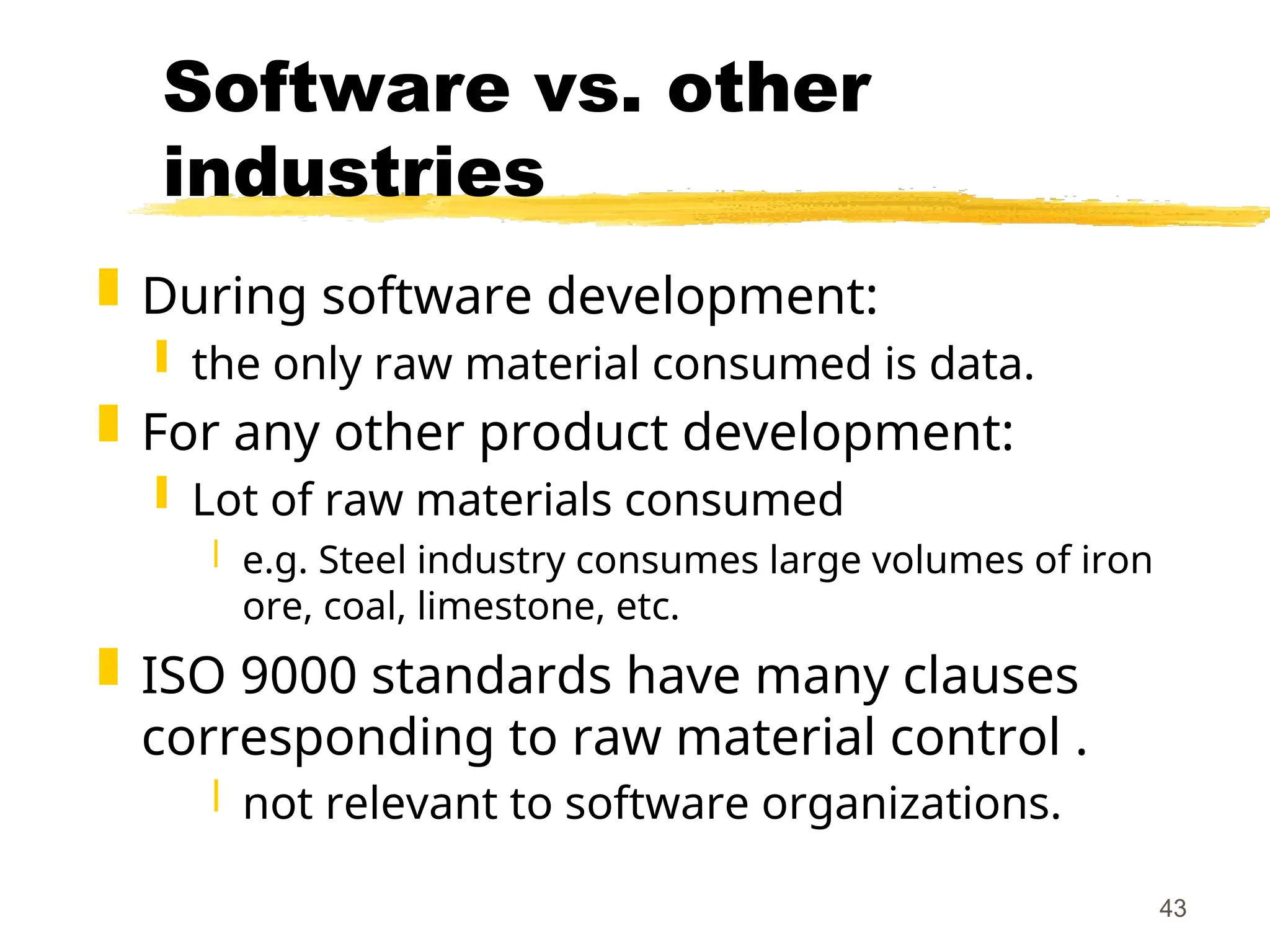 43
Software vs. other
industries
 During software development:
 the only raw material consumed is data.
 For any other product development:
 Lot of raw materials consumed
 e.g. Steel industry consumes large volumes of iron
ore, coal, limestone, etc.
 ISO 9000 standards have many clauses
corresponding to raw material control .
 not relevant to software organizations.
 