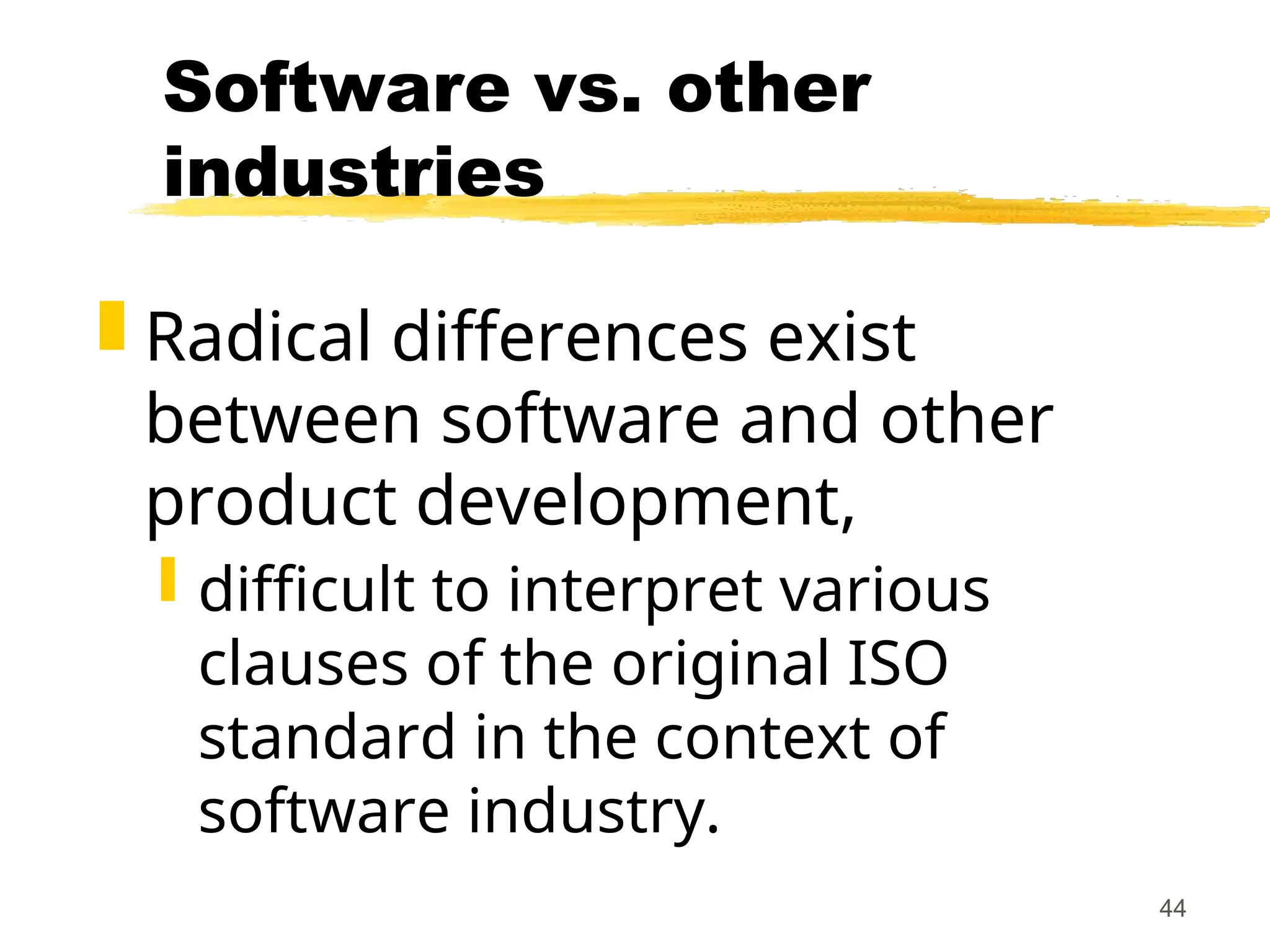 44
Software vs. other
industries
 Radical differences exist
between software and other
product development,
 difficult to interpret various
clauses of the original ISO
standard in the context of
software industry.
 